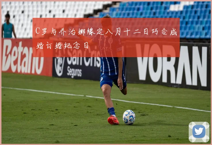 C罗与乔治娜缘定八月十二日巧合成婚订婚纪念日