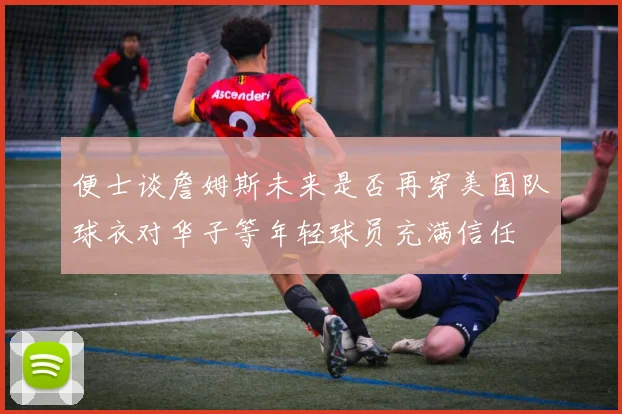 便士谈詹姆斯未来是否再穿美国队球衣对华子等年轻球员充满信任