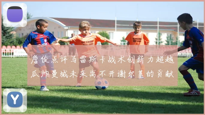 詹俊点评马雷斯卡战术创新力超越瓜帅曼城未来离不开谢尔基的贡献