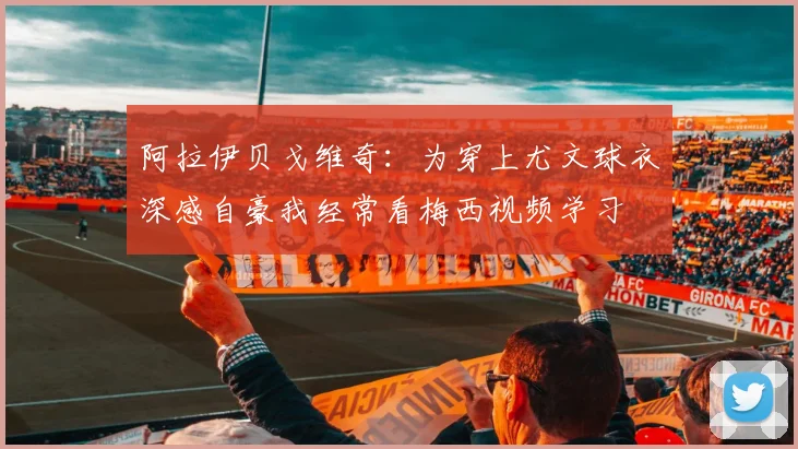 阿拉伊贝戈维奇：为穿上尤文球衣深感自豪我经常看梅西视频学习